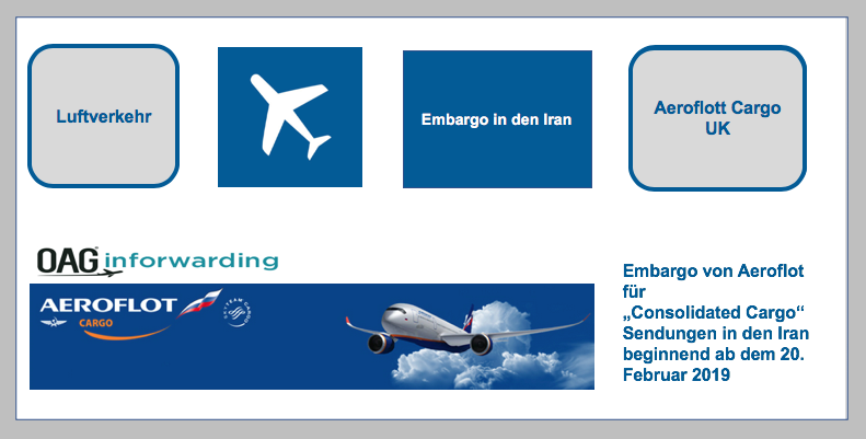 Embargo von Aeroflot für „Consolidated Cargo“ Sendungen nach Iran beginnend ab dem 20. Februar 2019   Aeroflot Cargo UK veröffentlichte über OAG Inforwarding, dass für Sendungen nach Iran, die als Sammelsendung mit der Warenbeschreibung „Consolidated Carg BF-DE-Aeroflott-Embargo-Iran
